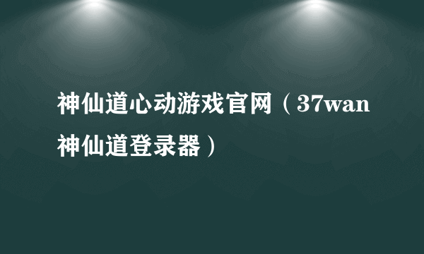 神仙道心动游戏官网（37wan神仙道登录器）