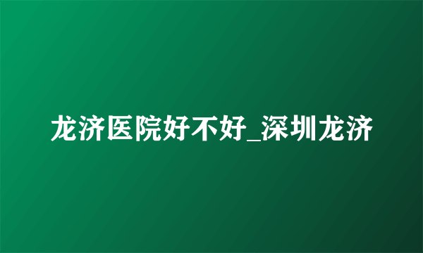 龙济医院好不好_深圳龙济