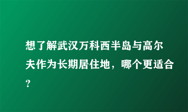 想了解武汉万科西半岛与高尔夫作为长期居住地，哪个更适合？