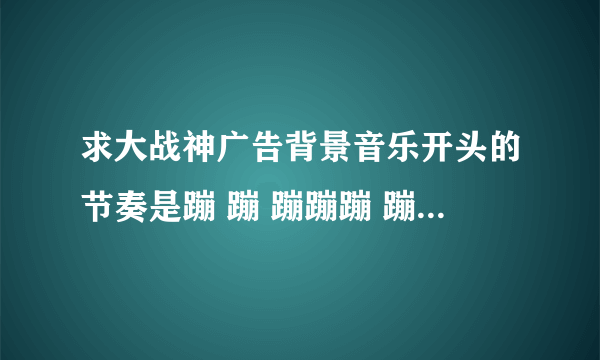 求大战神广告背景音乐开头的节奏是蹦 蹦 蹦蹦蹦 蹦 蹦 蹦蹦蹦 哪位大神知道歌名告诉下