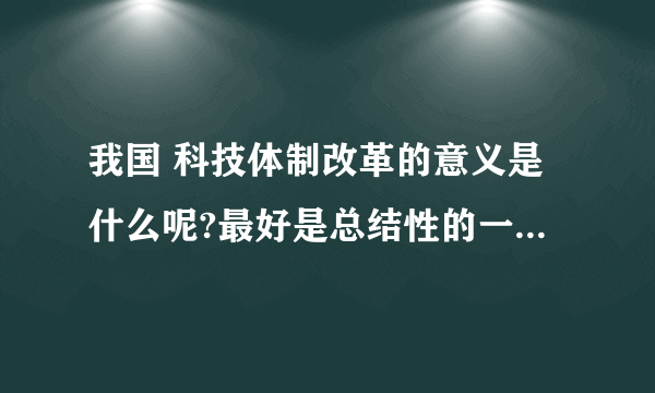 我国 科技体制改革的意义是什么呢?最好是总结性的一段话就行了!