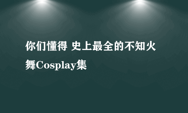 你们懂得 史上最全的不知火舞Cosplay集