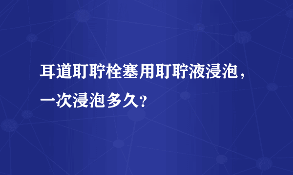 耳道耵聍栓塞用耵聍液浸泡，一次浸泡多久？