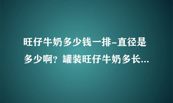 旺仔牛奶多少钱一排-直径是多少啊？罐装旺仔牛奶多长啊？罐装旺仔？