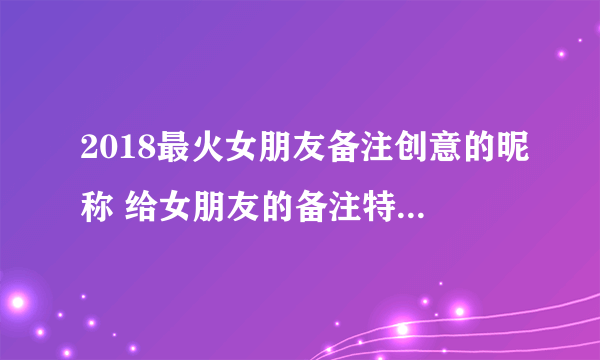 2018最火女朋友备注创意的昵称 给女朋友的备注特别一点的