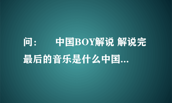 问：￼ 中国BOY解说 解说完最后的音乐是什么中国BOY解说最后有一个背景音乐 是一个 女的唱的