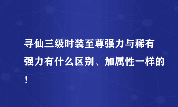 寻仙三级时装至尊强力与稀有强力有什么区别、加属性一样的！