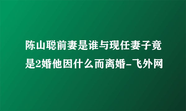 陈山聪前妻是谁与现任妻子竟是2婚他因什么而离婚-飞外网