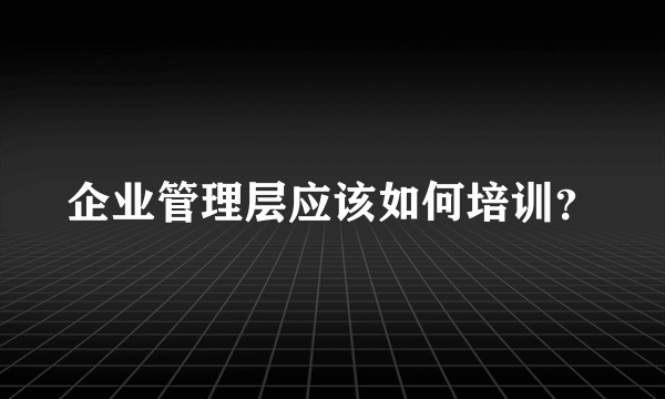 企业管理层应该如何培训？