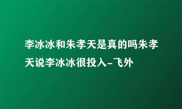 李冰冰和朱孝天是真的吗朱孝天说李冰冰很投入-飞外