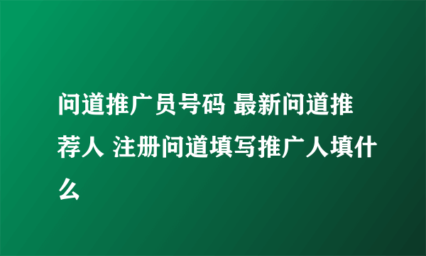 问道推广员号码 最新问道推荐人 注册问道填写推广人填什么