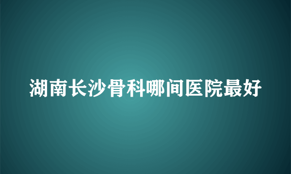 湖南长沙骨科哪间医院最好