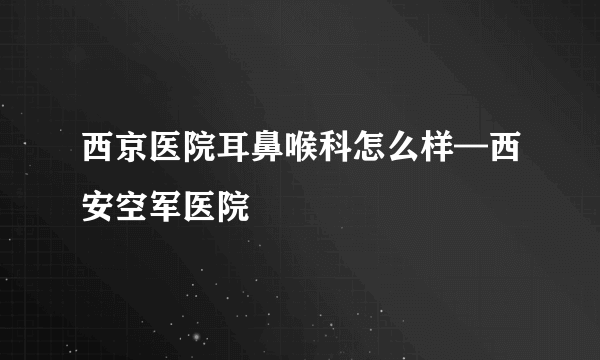 西京医院耳鼻喉科怎么样—西安空军医院