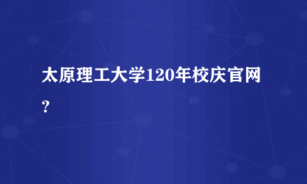 太原理工大学120年校庆官网？