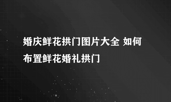 婚庆鲜花拱门图片大全 如何布置鲜花婚礼拱门