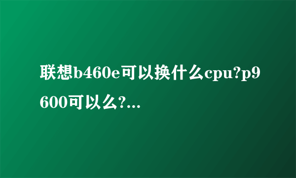 联想b460e可以换什么cpu?p9600可以么?不知道是不是cpu焊接在主板上了?