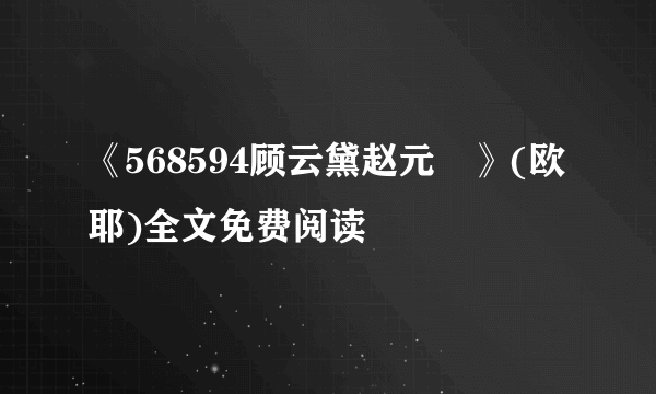 《568594顾云黛赵元璟》(欧耶)全文免费阅读