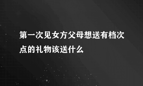 第一次见女方父母想送有档次点的礼物该送什么