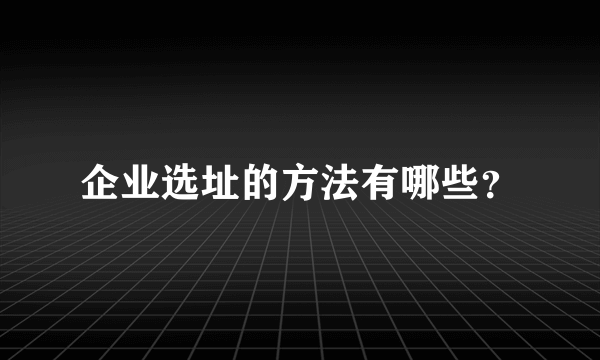 企业选址的方法有哪些？