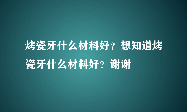 烤瓷牙什么材料好？想知道烤瓷牙什么材料好？谢谢