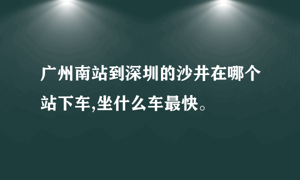 广州南站到深圳的沙井在哪个站下车,坐什么车最快。