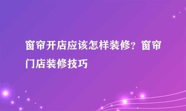 窗帘开店应该怎样装修？窗帘门店装修技巧