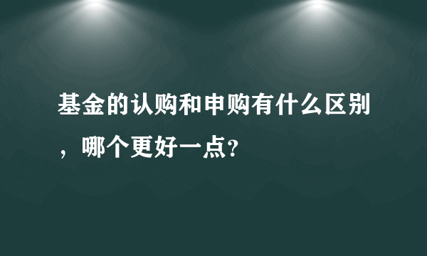 基金的认购和申购有什么区别，哪个更好一点？