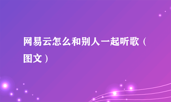 网易云怎么和别人一起听歌（图文）