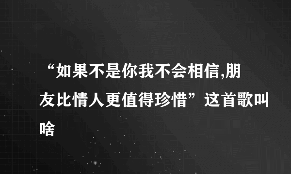 “如果不是你我不会相信,朋友比情人更值得珍惜”这首歌叫啥