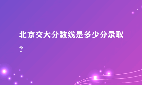 北京交大分数线是多少分录取？