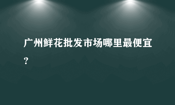 广州鲜花批发市场哪里最便宜？