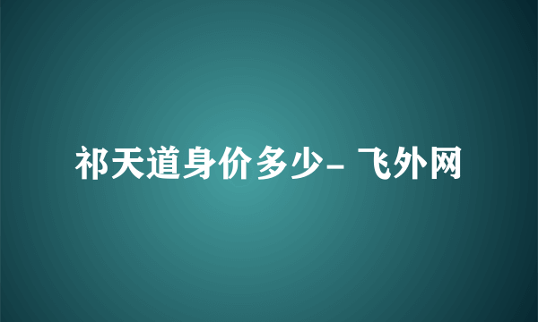 祁天道身价多少- 飞外网