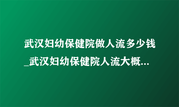 武汉妇幼保健院做人流多少钱_武汉妇幼保健院人流大概多少钱【武汉仁爱医院合理优惠】