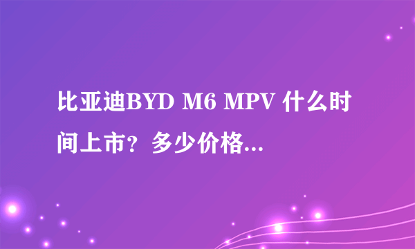 比亚迪BYD M6 MPV 什么时间上市？多少价格？还有帝豪ev825什么时间上市？多少价格？