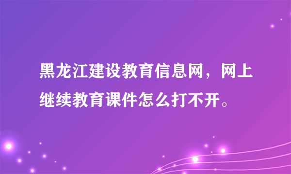 黑龙江建设教育信息网，网上继续教育课件怎么打不开。