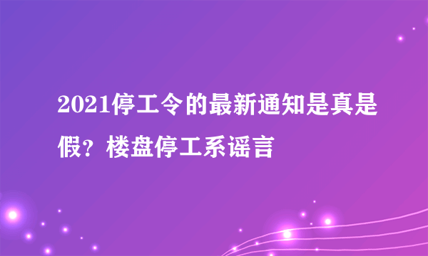 2021停工令的最新通知是真是假？楼盘停工系谣言