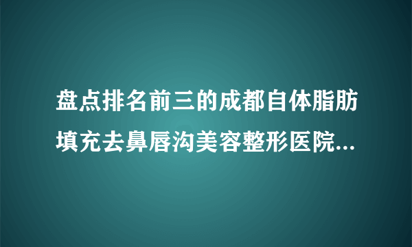 盘点排名前三的成都自体脂肪填充去鼻唇沟美容整形医院_附自体脂肪填充去鼻唇沟整形行情价格