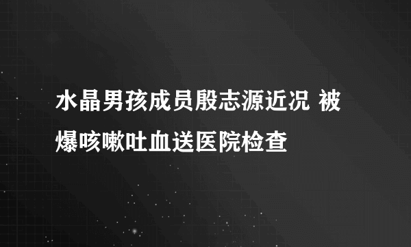 水晶男孩成员殷志源近况 被爆咳嗽吐血送医院检查