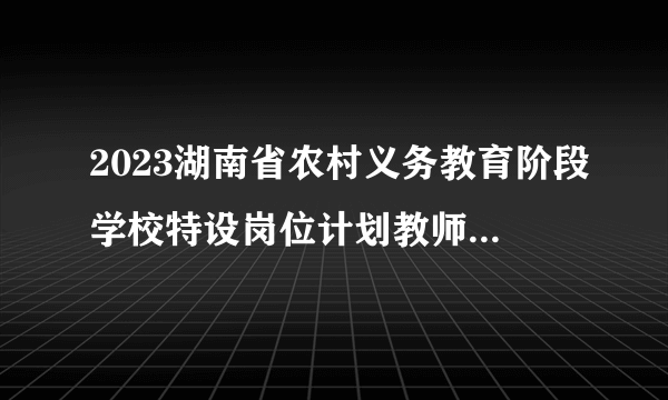 2023湖南省农村义务教育阶段学校特设岗位计划教师招聘900人公告