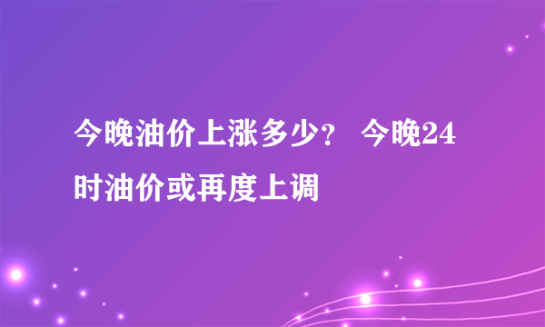 今晚油价上涨多少？ 今晚24时油价或再度上调