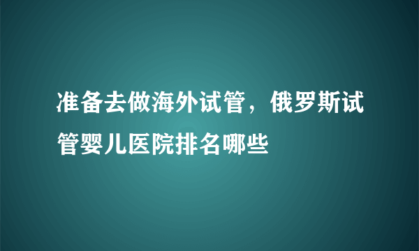 准备去做海外试管，俄罗斯试管婴儿医院排名哪些