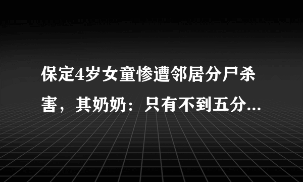 保定4岁女童惨遭邻居分尸杀害，其奶奶：只有不到五分钟的时间, 你怎么看？