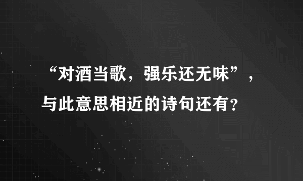 “对酒当歌，强乐还无味”，与此意思相近的诗句还有？