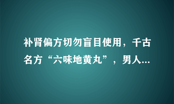 补肾偏方切勿盲目使用，千古名方“六味地黄丸”，男人的补肾王！