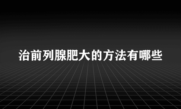 治前列腺肥大的方法有哪些