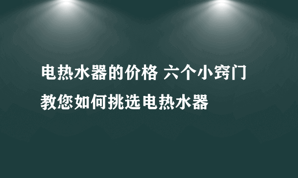 电热水器的价格 六个小窍门教您如何挑选电热水器