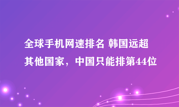 全球手机网速排名 韩国远超其他国家，中国只能排第44位