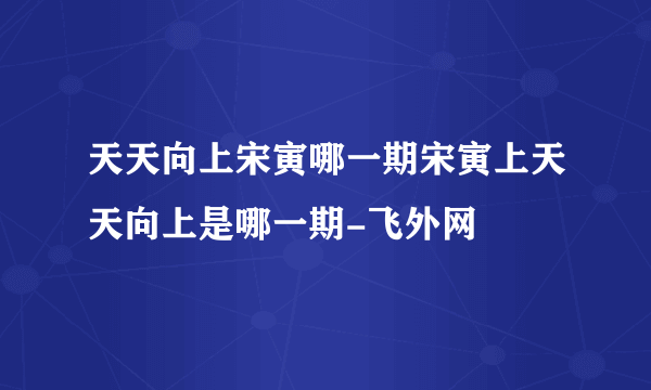 天天向上宋寅哪一期宋寅上天天向上是哪一期-飞外网