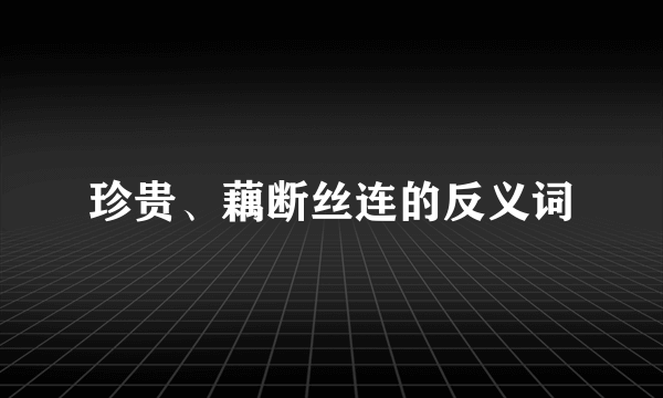 珍贵、藕断丝连的反义词