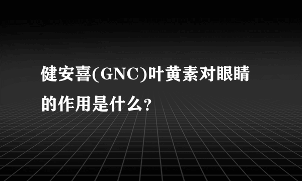 健安喜(GNC)叶黄素对眼睛的作用是什么？